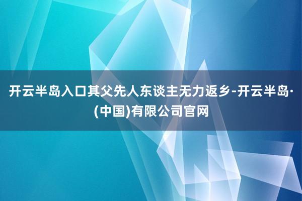 开云半岛入口其父先人东谈主无力返乡-开云半岛·(中国)有限公司官网