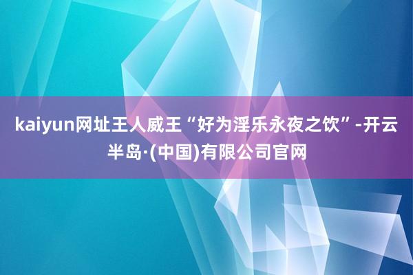 kaiyun网址王人威王“好为淫乐永夜之饮”-开云半岛·(中国)有限公司官网