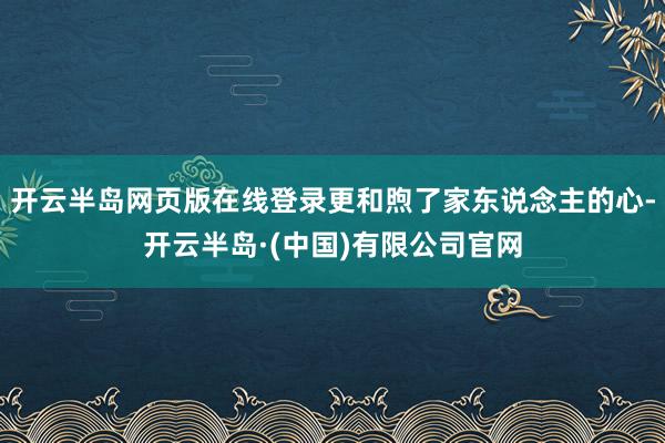 开云半岛网页版在线登录更和煦了家东说念主的心-开云半岛·(中国)有限公司官网