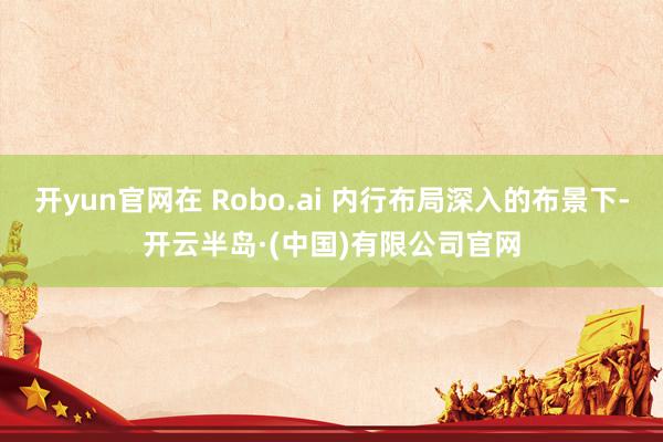 开yun官网在 Robo.ai 内行布局深入的布景下-开云半岛·(中国)有限公司官网