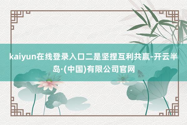 kaiyun在线登录入口　　二是坚捏互利共赢-开云半岛·(中国)有限公司官网
