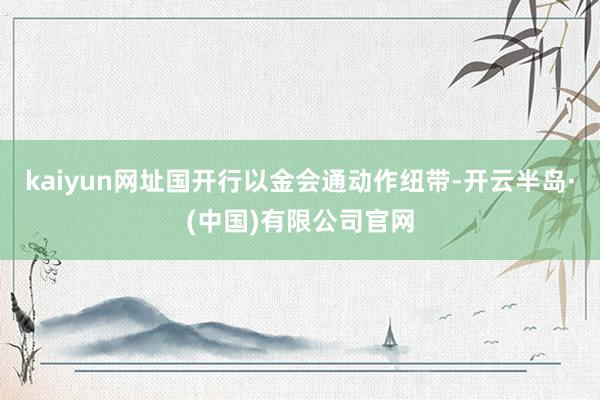 kaiyun网址国开行以金会通动作纽带-开云半岛·(中国)有限公司官网