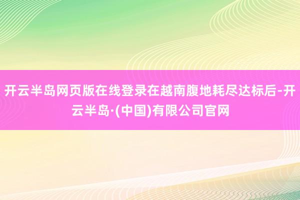 开云半岛网页版在线登录在越南腹地耗尽达标后-开云半岛·(中国)有限公司官网