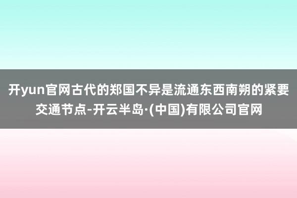 开yun官网古代的郑国不异是流通东西南朔的紧要交通节点-开云半岛·(中国)有限公司官网