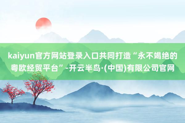 kaiyun官方网站登录入口共同打造“永不竭绝的粤欧经贸平台”-开云半岛·(中国)有限公司官网