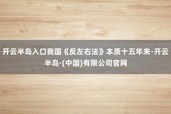 开云半岛入口我国《反左右法》本质十五年来-开云半岛·(中国)有限公司官网