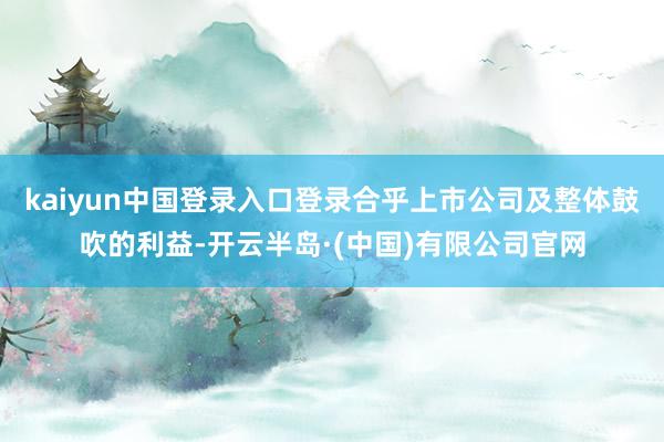 kaiyun中国登录入口登录合乎上市公司及整体鼓吹的利益-开云半岛·(中国)有限公司官网