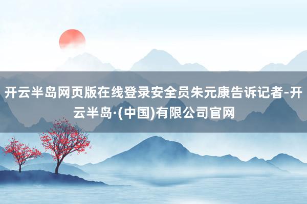 开云半岛网页版在线登录安全员朱元康告诉记者-开云半岛·(中国)有限公司官网