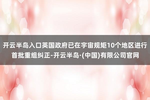 开云半岛入口英国政府已在宇宙规矩10个地区进行首批重组纠正-开云半岛·(中国)有限公司官网