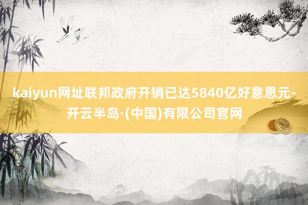 kaiyun网址联邦政府开销已达5840亿好意思元-开云半岛·(中国)有限公司官网