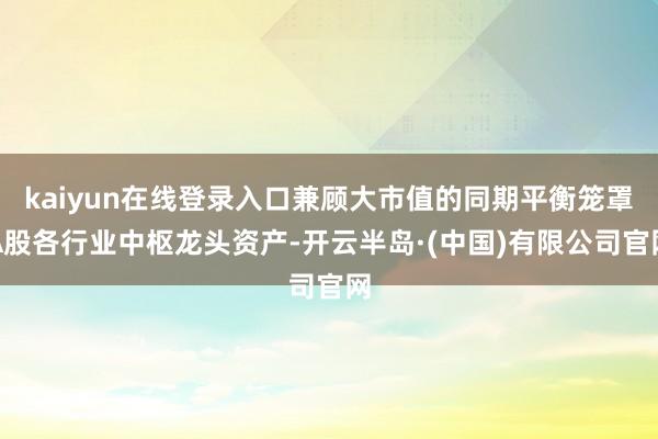 kaiyun在线登录入口兼顾大市值的同期平衡笼罩A股各行业中枢龙头资产-开云半岛·(中国)有限公司官网