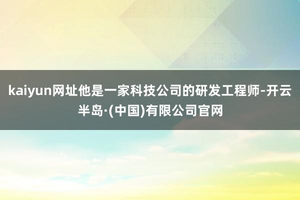 kaiyun网址他是一家科技公司的研发工程师-开云半岛·(中国)有限公司官网