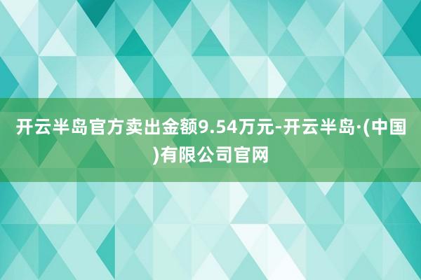 开云半岛官方卖出金额9.54万元-开云半岛·(中国)有限公司官网