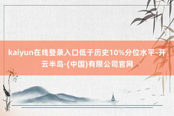 kaiyun在线登录入口低于历史10%分位水平-开云半岛·(中国)有限公司官网