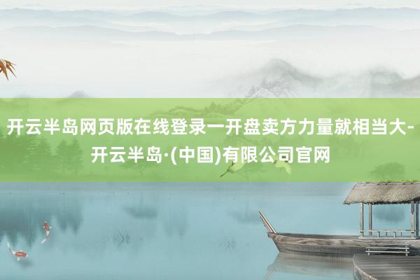 开云半岛网页版在线登录一开盘卖方力量就相当大-开云半岛·(中国)有限公司官网