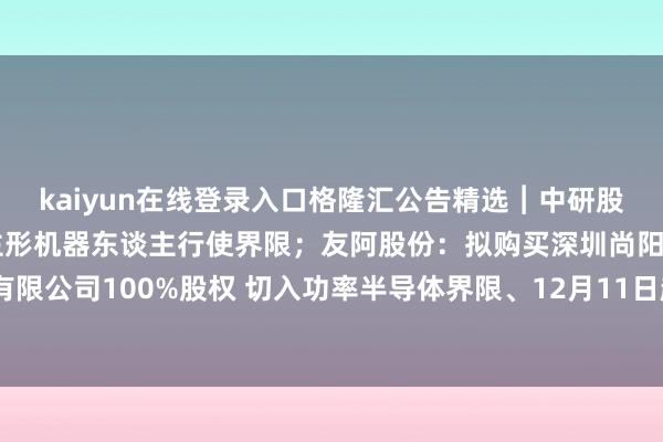 kaiyun在线登录入口格隆汇公告精选︱中研股份：尚未直斗争及东谈主形机器东谈主行使界限；友阿股份：拟购买深圳尚阳通科技股份有限公司100%股权 切入功率半导体界限、12月11日起复牌-开云半岛·(中国)有限公司官网