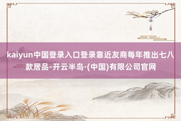 kaiyun中国登录入口登录靠近友商每年推出七八款居品-开云半岛·(中国)有限公司官网