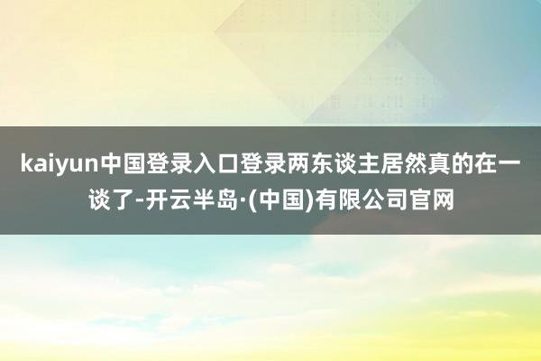 kaiyun中国登录入口登录两东谈主居然真的在一谈了-开云半岛·(中国)有限公司官网