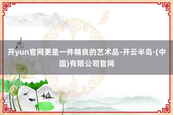 开yun官网更是一件精良的艺术品-开云半岛·(中国)有限公司官网