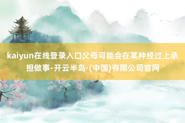 kaiyun在线登录入口父母可能会在某种经过上承担做事-开云半岛·(中国)有限公司官网