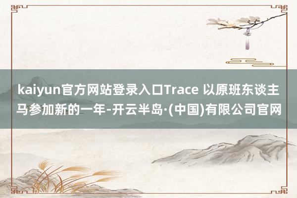 kaiyun官方网站登录入口Trace 以原班东谈主马参加新的一年-开云半岛·(中国)有限公司官网