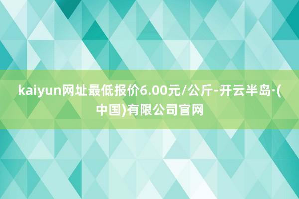 kaiyun网址最低报价6.00元/公斤-开云半岛·(中国)有限公司官网