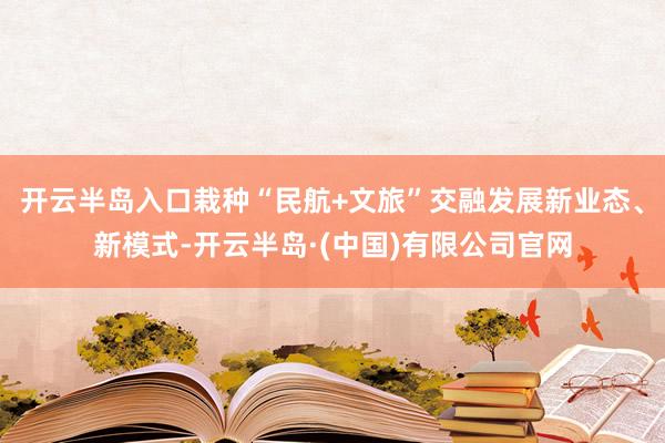 开云半岛入口栽种“民航+文旅”交融发展新业态、新模式-开云半岛·(中国)有限公司官网