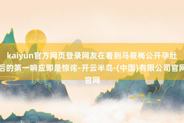 kaiyun官方网页登录网友在看到马筱梅公开孕肚后的第一响应即是惊诧-开云半岛·(中国)有限公司官网