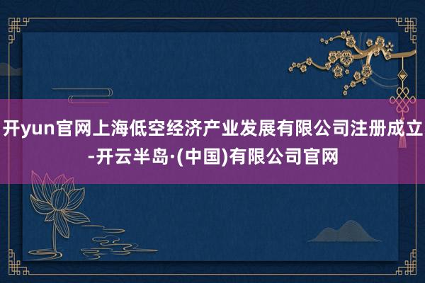 开yun官网上海低空经济产业发展有限公司注册成立-开云半岛·(中国)有限公司官网