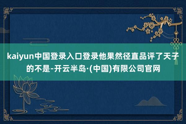 kaiyun中国登录入口登录他果然径直品评了天子的不是-开云半岛·(中国)有限公司官网