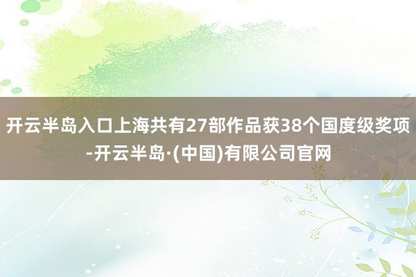 开云半岛入口上海共有27部作品获38个国度级奖项-开云半岛·(中国)有限公司官网