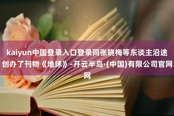 kaiyun中国登录入口登录同张晓梅等东谈主沿途创办了刊物《地球》-开云半岛·(中国)有限公司官网