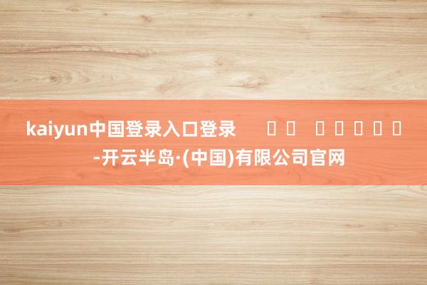 kaiyun中国登录入口登录 -开云半岛·(中国)有限公司官网