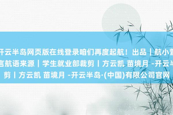 开云半岛网页版在线登录咱们再度起航！出品｜航小萱®就业室 & 微言航语来源｜学生就业部裁剪丨方云凯 苗境月 -开云半岛·(中国)有限公司官网