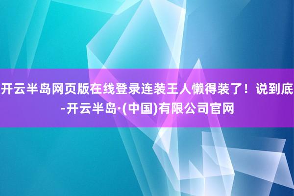 开云半岛网页版在线登录连装王人懒得装了!说到底-开云半岛·(中国)有限公司官网