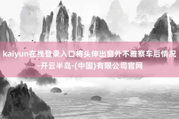 kaiyun在线登录入口将头伸出窗外不雅察车后情况-开云半岛·(中国)有限公司官网