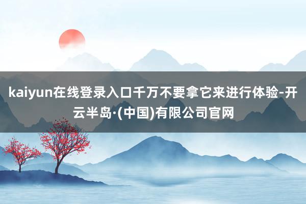 kaiyun在线登录入口千万不要拿它来进行体验-开云半岛·(中国)有限公司官网