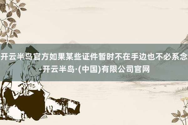 开云半岛官方如果某些证件暂时不在手边也不必系念-开云半岛·(中国)有限公司官网
