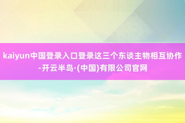 kaiyun中国登录入口登录这三个东谈主物相互协作-开云半岛·(中国)有限公司官网