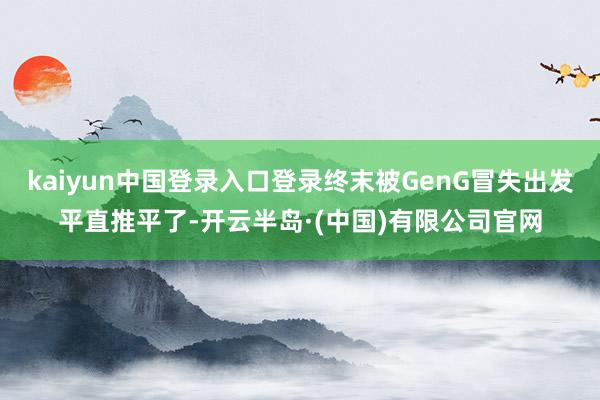 kaiyun中国登录入口登录终末被GenG冒失出发平直推平了-开云半岛·(中国)有限公司官网