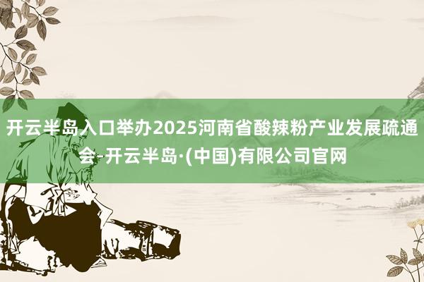 开云半岛入口举办2025河南省酸辣粉产业发展疏通会-开云半岛·(中国)有限公司官网