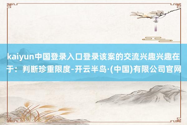 kaiyun中国登录入口登录该案的交流兴趣兴趣在于：判断珍重限度-开云半岛·(中国)有限公司官网
