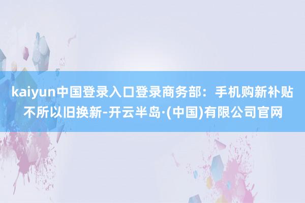 kaiyun中国登录入口登录商务部：手机购新补贴不所以旧换新-开云半岛·(中国)有限公司官网
