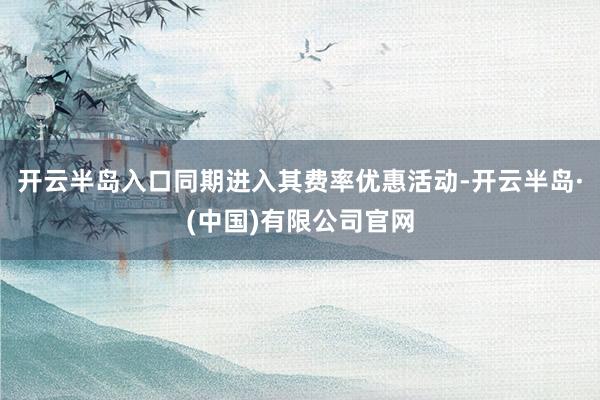 开云半岛入口同期进入其费率优惠活动-开云半岛·(中国)有限公司官网