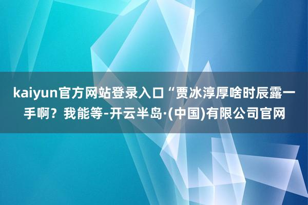 kaiyun官方网站登录入口“贾冰淳厚啥时辰露一手啊?我能等-开云半岛·(中国)有限公司官网