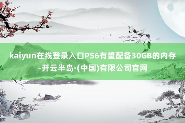 kaiyun在线登录入口PS6有望配备30GB的内存-开云半岛·(中国)有限公司官网