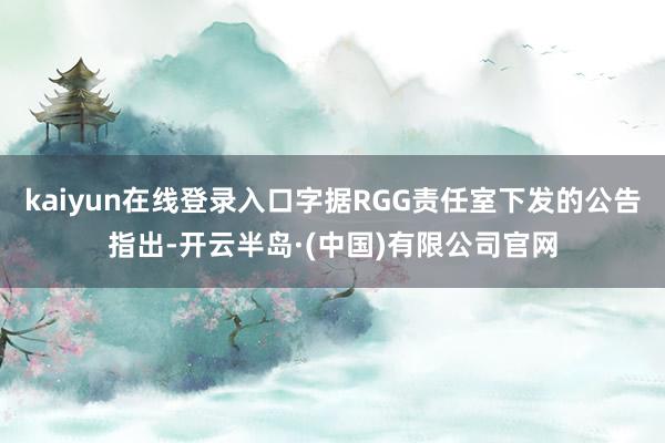 kaiyun在线登录入口字据RGG责任室下发的公告指出-开云半岛·(中国)有限公司官网