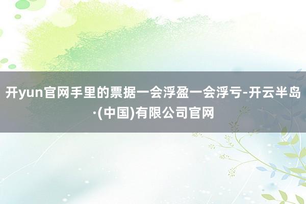开yun官网手里的票据一会浮盈一会浮亏-开云半岛·(中国)有限公司官网