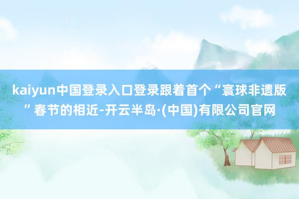 kaiyun中国登录入口登录跟着首个“寰球非遗版”春节的相近-开云半岛·(中国)有限公司官网