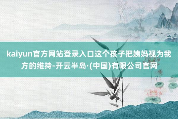 kaiyun官方网站登录入口这个孩子把姨妈视为我方的维持-开云半岛·(中国)有限公司官网